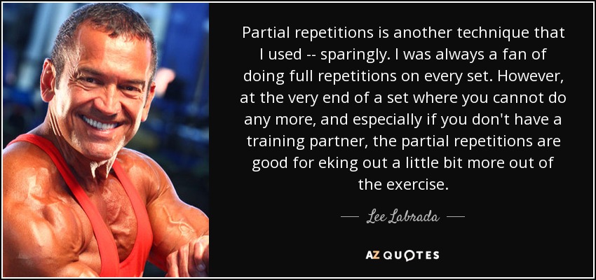 Partial repetitions is another technique that I used -- sparingly. I was always a fan of doing full repetitions on every set. However, at the very end of a set where you cannot do any more, and especially if you don't have a training partner, the partial repetitions are good for eking out a little bit more out of the exercise. - Lee Labrada