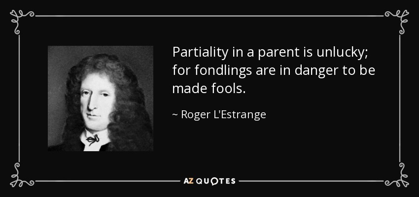 Partiality in a parent is unlucky; for fondlings are in danger to be made fools. - Roger L'Estrange
