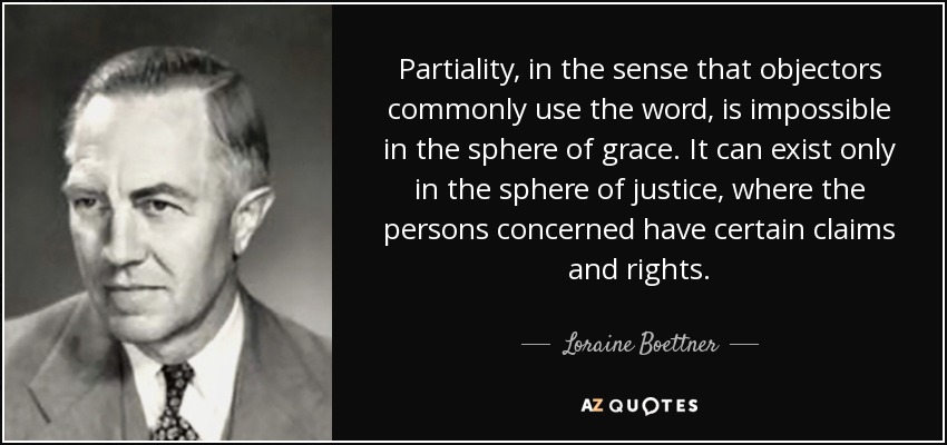 Partiality, in the sense that objectors commonly use the word, is impossible in the sphere of grace. It can exist only in the sphere of justice, where the persons concerned have certain claims and rights. - Loraine Boettner