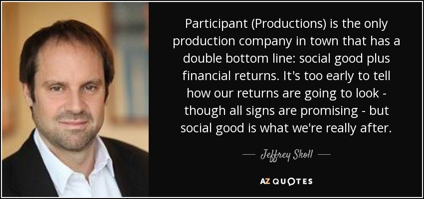 Participant (Productions) is the only production company in town that has a double bottom line: social good plus financial returns. It's too early to tell how our returns are going to look - though all signs are promising - but social good is what we're really after. - Jeffrey Skoll
