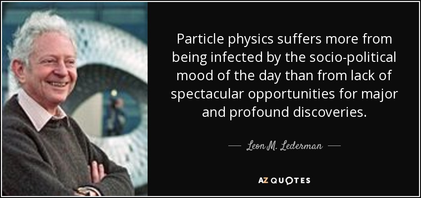Particle physics suffers more from being infected by the socio-political mood of the day than from lack of spectacular opportunities for major and profound discoveries. - Leon M. Lederman