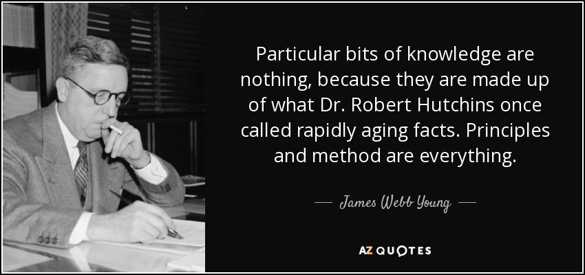 Particular bits of knowledge are nothing, because they are made up of what Dr. Robert Hutchins once called rapidly aging facts. Principles and method are everything. - James Webb Young