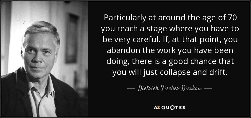 Particularly at around the age of 70 you reach a stage where you have to be very careful. If, at that point, you abandon the work you have been doing, there is a good chance that you will just collapse and drift. - Dietrich Fischer-Dieskau