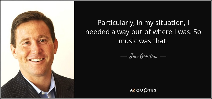 Particularly, in my situation, I needed a way out of where I was. So music was that. - Jon Gordon