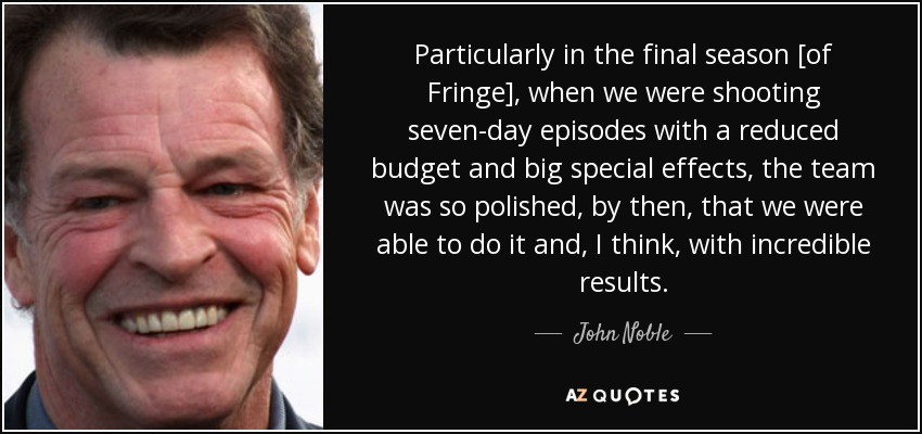 Particularly in the final season [of Fringe], when we were shooting seven-day episodes with a reduced budget and big special effects, the team was so polished, by then, that we were able to do it and, I think, with incredible results. - John Noble