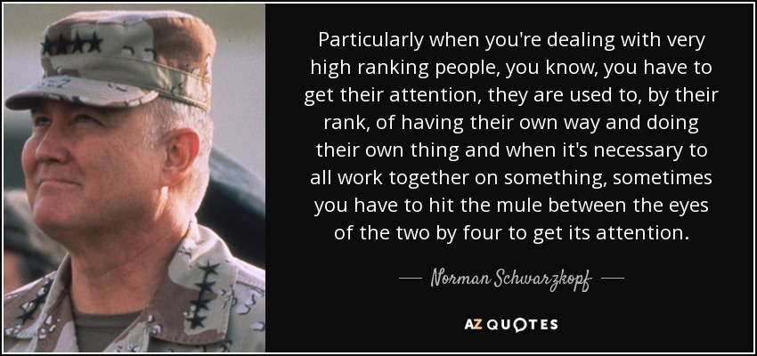 Particularly when you're dealing with very high ranking people, you know, you have to get their attention, they are used to, by their rank, of having their own way and doing their own thing and when it's necessary to all work together on something, sometimes you have to hit the mule between the eyes of the two by four to get its attention. - Norman Schwarzkopf