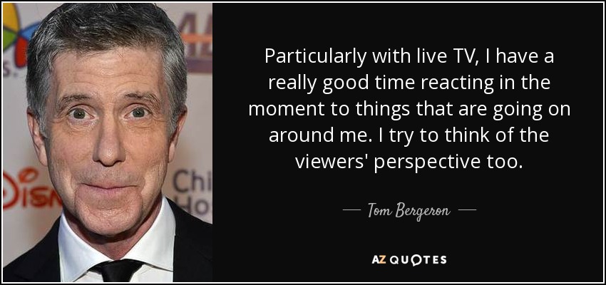 Particularly with live TV, I have a really good time reacting in the moment to things that are going on around me. I try to think of the viewers' perspective too. - Tom Bergeron