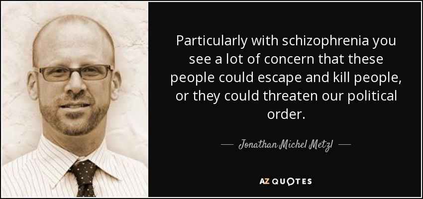 Particularly with schizophrenia you see a lot of concern that these people could escape and kill people, or they could threaten our political order. - Jonathan Michel Metzl