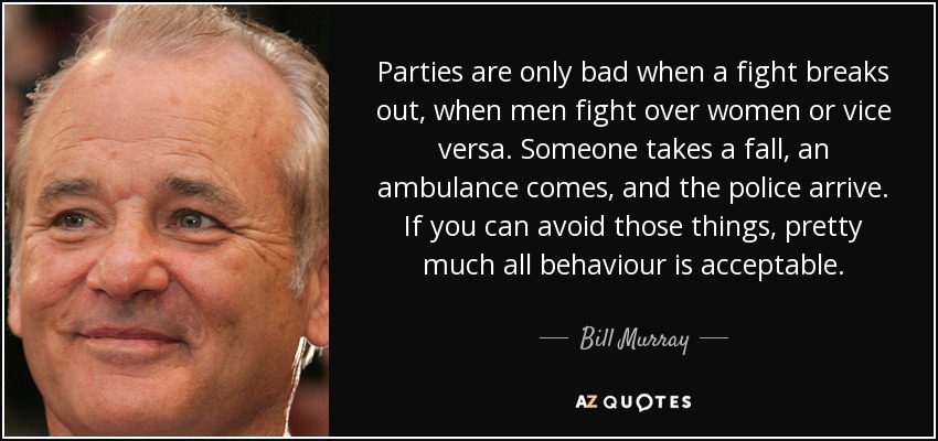 Parties are only bad when a fight breaks out, when men fight over women or vice versa. Someone takes a fall, an ambulance comes, and the police arrive. If you can avoid those things, pretty much all behaviour is acceptable. - Bill Murray