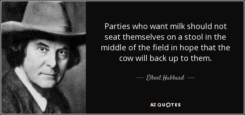 Parties who want milk should not seat themselves on a stool in the middle of the field in hope that the cow will back up to them. - Elbert Hubbard