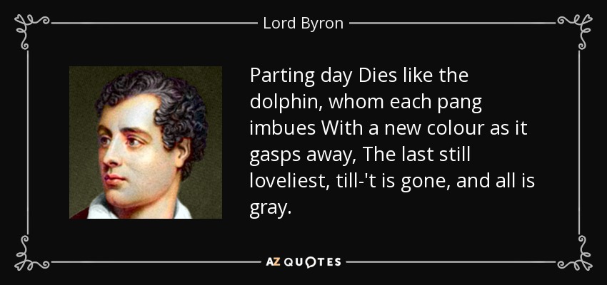Parting day Dies like the dolphin, whom each pang imbues With a new colour as it gasps away, The last still loveliest, till-'t is gone, and all is gray. - Lord Byron