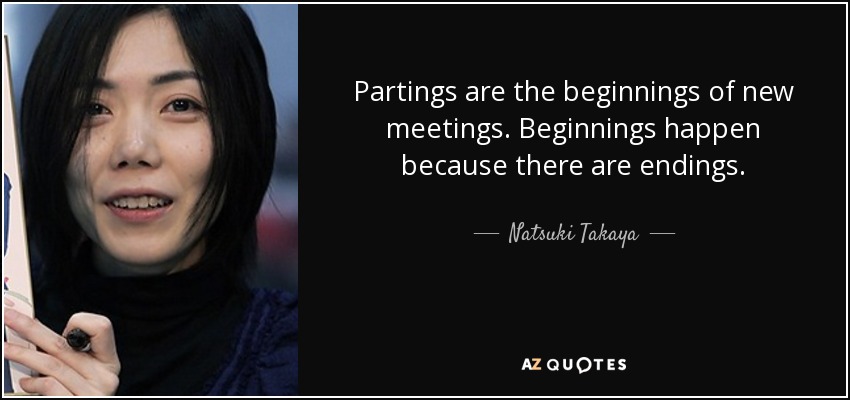 Partings are the beginnings of new meetings. Beginnings happen because there are endings. - Natsuki Takaya