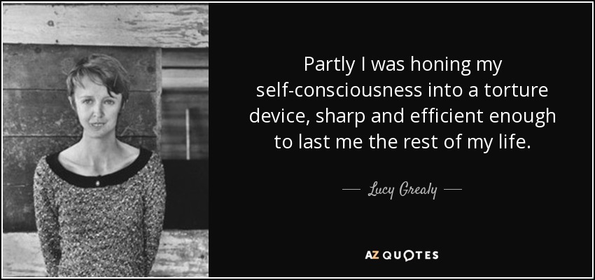 Partly I was honing my self-consciousness into a torture device, sharp and efficient enough to last me the rest of my life. - Lucy Grealy