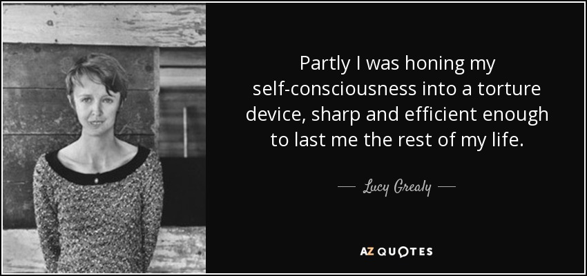 Partly I was honing my self-consciousness into a torture device, sharp and efficient enough to last me the rest of my life. - Lucy Grealy