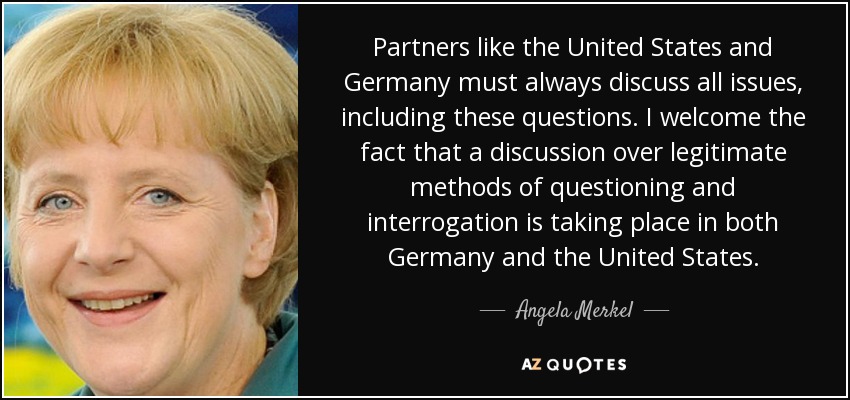 Partners like the United States and Germany must always discuss all issues, including these questions. I welcome the fact that a discussion over legitimate methods of questioning and interrogation is taking place in both Germany and the United States. - Angela Merkel