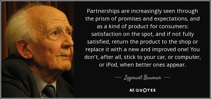 Partnerships are increasingly seen through the prism of promises and expectations, and as a kind of product for consumers: satisfaction on the spot, and if not fully satisfied, return the product to the shop or replace it with a new and improved one! You don't, after all, stick to your car, or computer, or iPod, when better ones appear. - Zygmunt Bauman