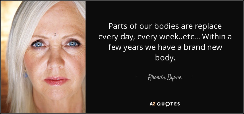 Parts of our bodies are replace every day, every week..etc... Within a few years we have a brand new body. - Rhonda Byrne
