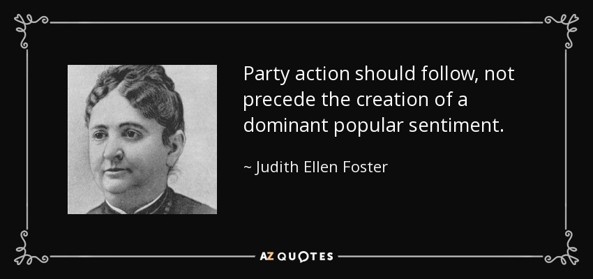 Party action should follow, not precede the creation of a dominant popular sentiment. - Judith Ellen Foster