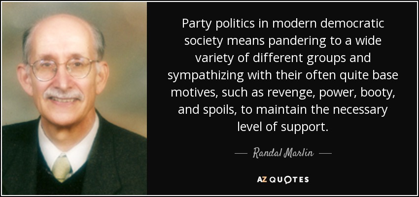 Party politics in modern democratic society means pandering to a wide variety of different groups and sympathizing with their often quite base motives, such as revenge, power, booty, and spoils, to maintain the necessary level of support. - Randal Marlin