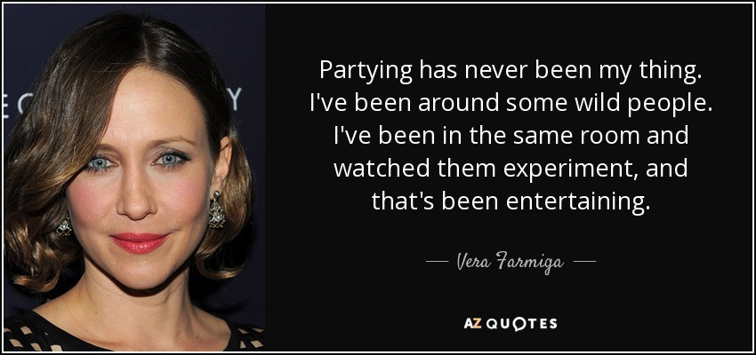 Partying has never been my thing. I've been around some wild people. I've been in the same room and watched them experiment, and that's been entertaining. - Vera Farmiga