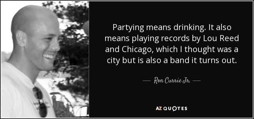 Partying means drinking. It also means playing records by Lou Reed and Chicago, which I thought was a city but is also a band it turns out. - Ron Currie Jr.