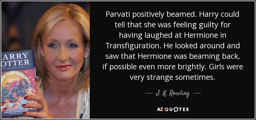 Parvati positively beamed. Harry could tell that she was feeling guilty for having laughed at Hermione in Transfiguration. He looked around and saw that Hermione was beaming back, if possible even more brightly. Girls were very strange sometimes. - J. K. Rowling
