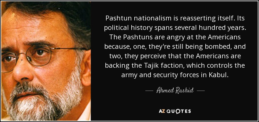 Pashtun nationalism is reasserting itself. Its political history spans several hundred years. The Pashtuns are angry at the Americans because, one, they're still being bombed, and two, they perceive that the Americans are backing the Tajik faction, which controls the army and security forces in Kabul. - Ahmed Rashid