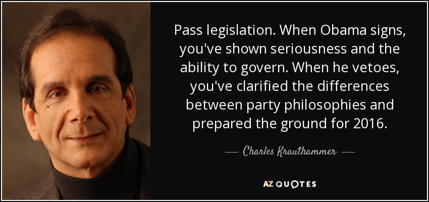 Pass legislation. When Obama signs, you've shown seriousness and the ability to govern. When he vetoes, you've clarified the differences between party philosophies and prepared the ground for 2016. - Charles Krauthammer