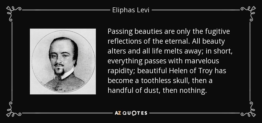 Passing beauties are only the fugitive reflections of the eternal. All beauty alters and all life melts away; in short, everything passes with marvelous rapidity; beautiful Helen of Troy has become a toothless skull, then a handful of dust, then nothing. - Eliphas Levi