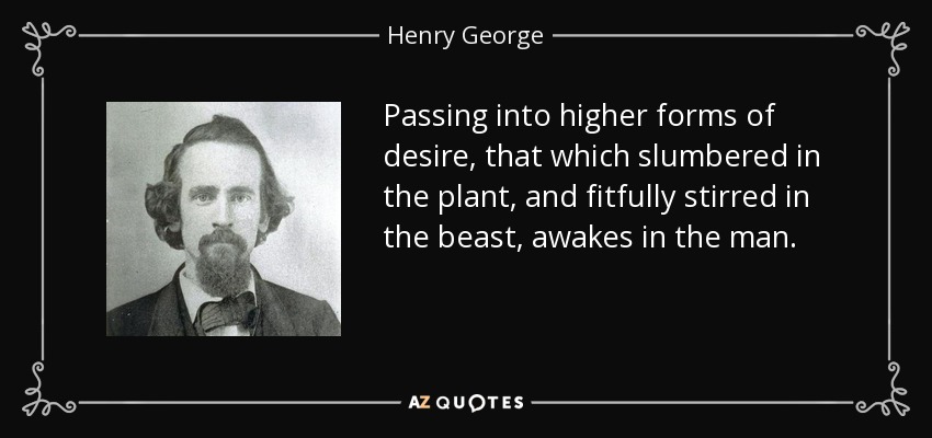 Passing into higher forms of desire, that which slumbered in the plant, and fitfully stirred in the beast, awakes in the man. - Henry George