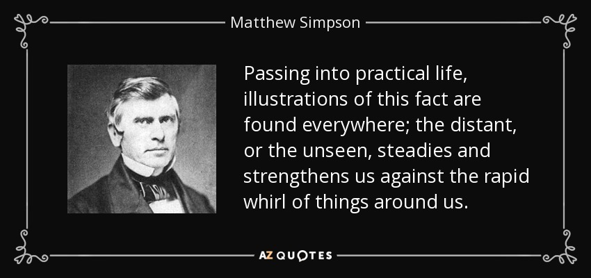 Passing into practical life, illustrations of this fact are found everywhere; the distant, or the unseen, steadies and strengthens us against the rapid whirl of things around us. - Matthew Simpson