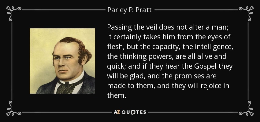 Passing the veil does not alter a man; it certainly takes him from the eyes of flesh, but the capacity, the intelligence, the thinking powers, are all alive and quick; and if they hear the Gospel they will be glad, and the promises are made to them, and they will rejoice in them. - Parley P. Pratt