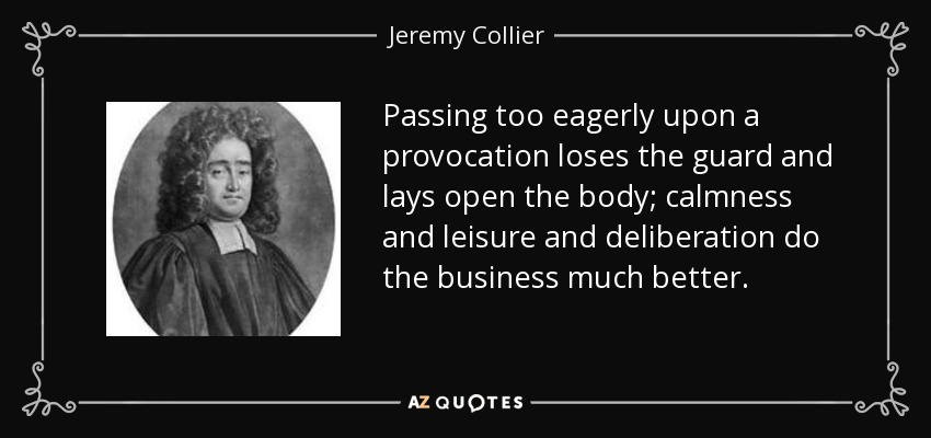 Passing too eagerly upon a provocation loses the guard and lays open the body; calmness and leisure and deliberation do the business much better. - Jeremy Collier