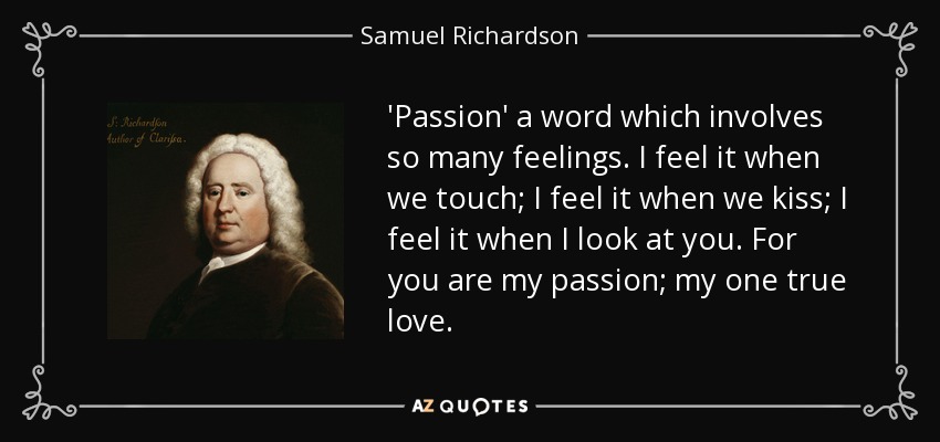 'Passion' a word which involves so many feelings. I feel it when we touch; I feel it when we kiss; I feel it when I look at you. For you are my passion; my one true love. - Samuel Richardson