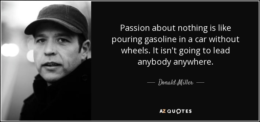 Passion about nothing is like pouring gasoline in a car without wheels. It isn't going to lead anybody anywhere. - Donald Miller