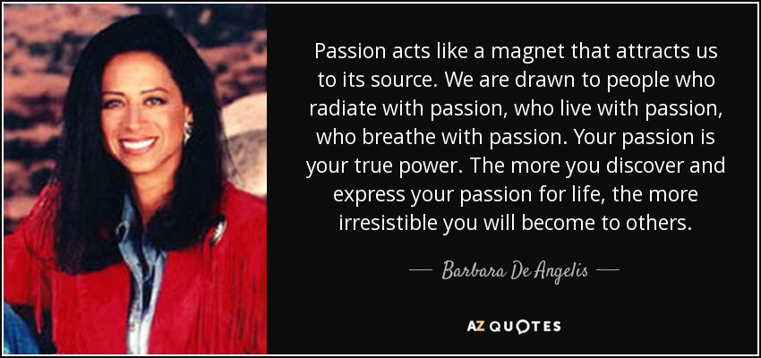 Passion acts like a magnet that attracts us to its source. We are drawn to people who radiate with passion, who live with passion, who breathe with passion. Your passion is your true power. The more you discover and express your passion for life, the more irresistible you will become to others. - Barbara De Angelis
