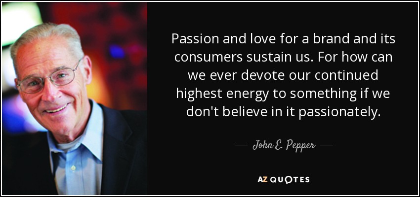Passion and love for a brand and its consumers sustain us. For how can we ever devote our continued highest energy to something if we don't believe in it passionately. - John E. Pepper, Jr.
