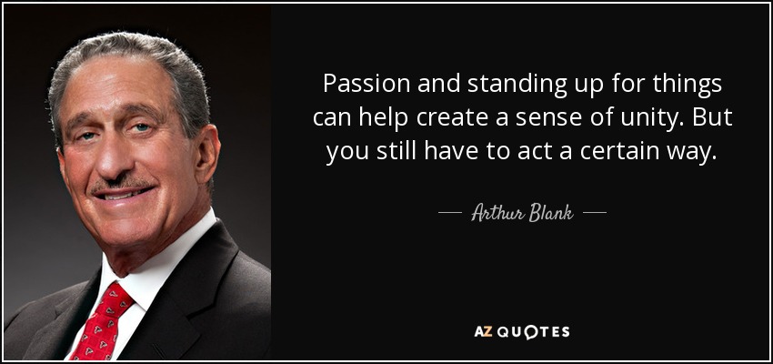 Passion and standing up for things can help create a sense of unity. But you still have to act a certain way. - Arthur Blank