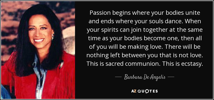 Passion begins where your bodies unite and ends where your souls dance. When your spirits can join together at the same time as your bodies become one, then all of you will be making love. There will be nothing left between you that is not love. This is sacred communion. This is ecstasy. - Barbara De Angelis
