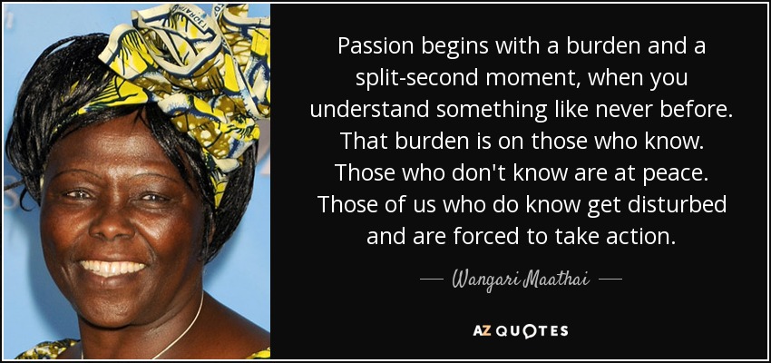 Passion begins with a burden and a split-second moment, when you understand something like never before. That burden is on those who know. Those who don't know are at peace. Those of us who do know get disturbed and are forced to take action. - Wangari Maathai