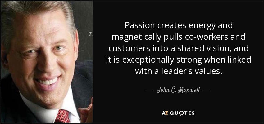 Passion creates energy and magnetically pulls co-workers and customers into a shared vision, and it is exceptionally strong when linked with a leader's values. - John C. Maxwell