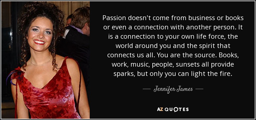 Passion doesn't come from business or books or even a connection with another person. It is a connection to your own life force, the world around you and the spirit that connects us all. You are the source. Books, work, music, people, sunsets all provide sparks, but only you can light the fire. - Jennifer James