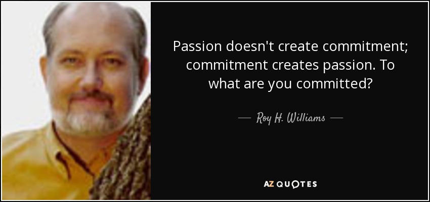 Passion doesn't create commitment; commitment creates passion. To what are you committed? - Roy H. Williams