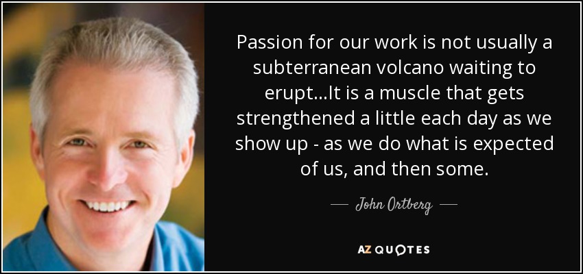 Passion for our work is not usually a subterranean volcano waiting to erupt...It is a muscle that gets strengthened a little each day as we show up - as we do what is expected of us, and then some. - John Ortberg