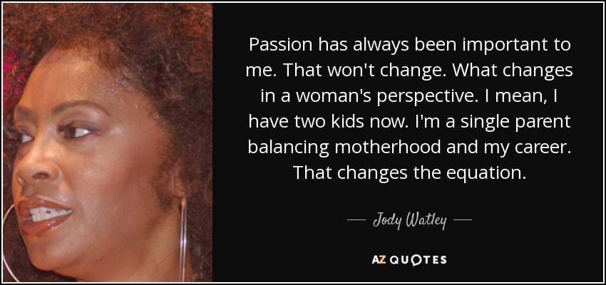 Passion has always been important to me. That won't change. What changes in a woman's perspective. I mean, I have two kids now. I'm a single parent balancing motherhood and my career. That changes the equation. - Jody Watley