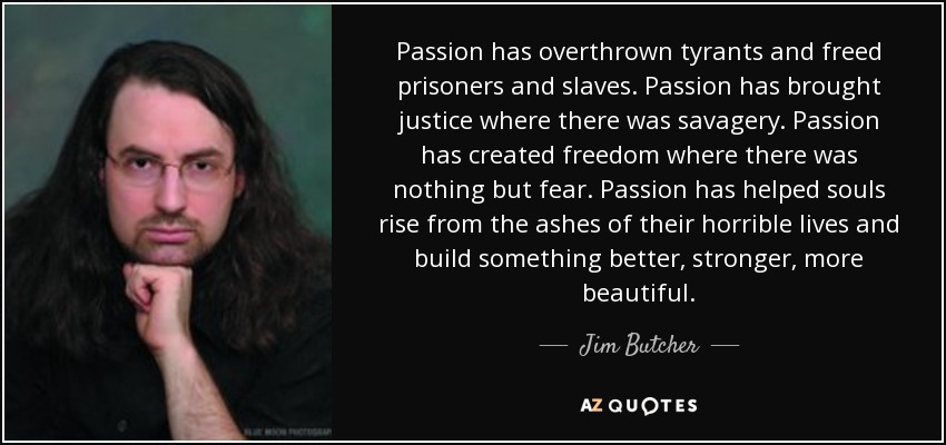 Passion has overthrown tyrants and freed prisoners and slaves. Passion has brought justice where there was savagery. Passion has created freedom where there was nothing but fear. Passion has helped souls rise from the ashes of their horrible lives and build something better, stronger, more beautiful. - Jim Butcher