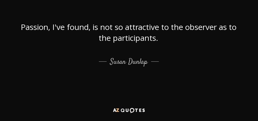 Passion, I've found, is not so attractive to the observer as to the participants. - Susan Dunlap