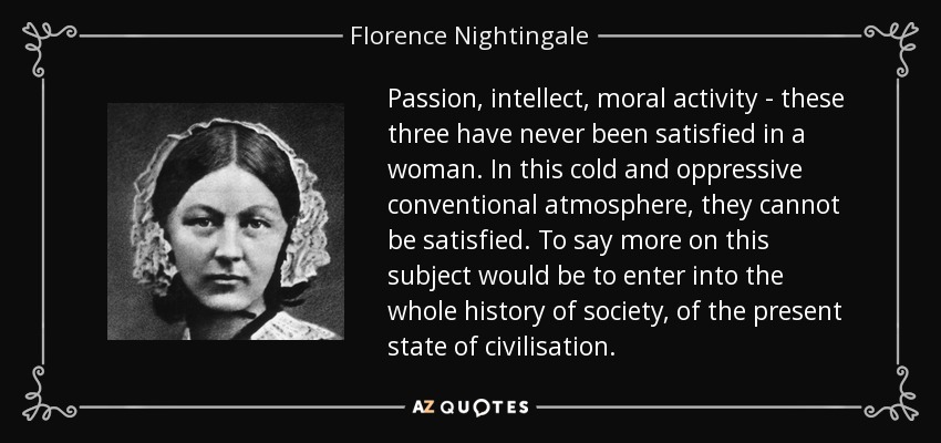 Passion, intellect, moral activity - these three have never been satisfied in a woman. In this cold and oppressive conventional atmosphere, they cannot be satisfied. To say more on this subject would be to enter into the whole history of society, of the present state of civilisation. - Florence Nightingale