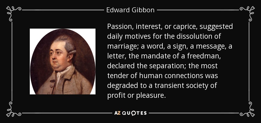 Passion, interest, or caprice, suggested daily motives for the dissolution of marriage; a word, a sign, a message, a letter, the mandate of a freedman, declared the separation; the most tender of human connections was degraded to a transient society of profit or pleasure. - Edward Gibbon