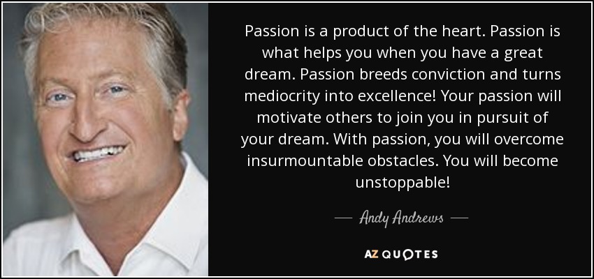 Passion is a product of the heart. Passion is what helps you when you have a great dream. Passion breeds conviction and turns mediocrity into excellence! Your passion will motivate others to join you in pursuit of your dream. With passion, you will overcome insurmountable obstacles. You will become unstoppable! - Andy Andrews